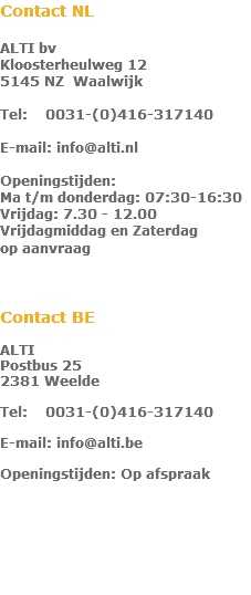 Contact NL  ALTI bv Kloosterheulweg 12 5145 NZ Waalwijk  Tel: 0031-(0)416-317140  E-mail: info@alti.nl  Openingstijden: Ma t/m donderdag: 07:30-16:30 Vrijdag: 7.30 - 12.00 Vrijdagmiddag en Zaterdag  op aanvraag    Contact BE ALTI  Postbus 25 2381 Weelde  Tel: 0031-(0)416-317140  E-mail: info@alti.be  Openingstijden: Op afspraak